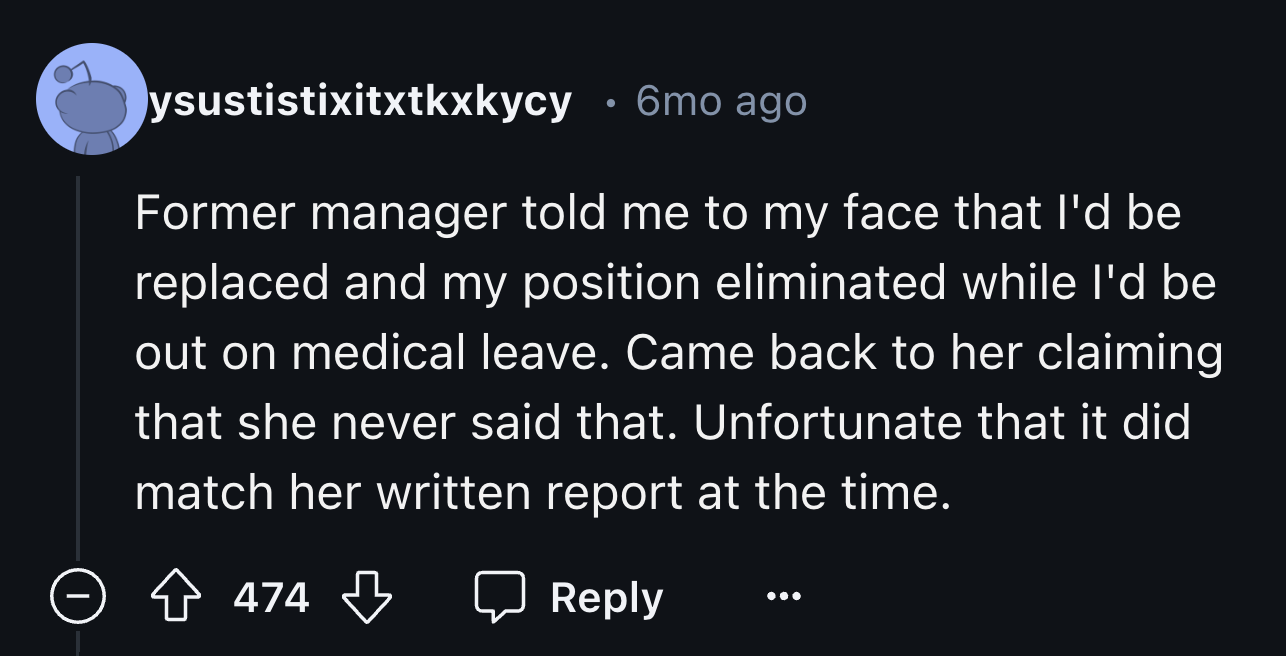 screenshot - ysustistixitxtkxkycy 6mo ago Former manager told me to my face that I'd be replaced and my position eliminated while I'd be out on medical leave. Came back to her claiming that she never said that. Unfortunate that it did match her written re